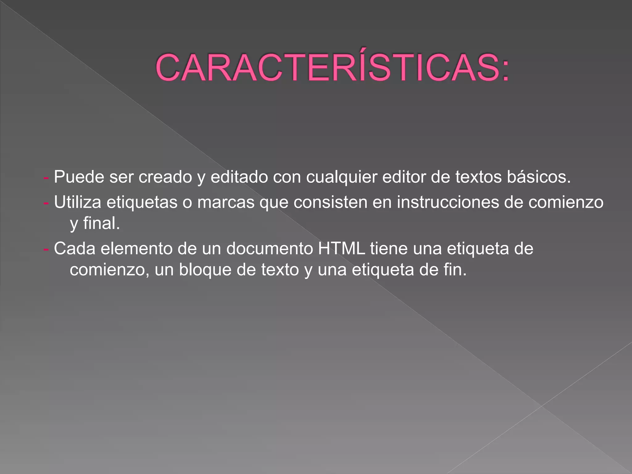 - Puede ser creado y editado con cualquier editor de textos básicos.
- Utiliza etiquetas o marcas que consisten en instrucciones de comienzo
y final.
- Cada elemento de un documento HTML tiene una etiqueta de
comienzo, un bloque de texto y una etiqueta de fin.
 