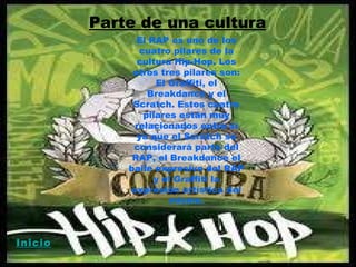 Parte de una cultura El RAP es uno de los cuatro pilares de la cultura Hip-Hop. Los otros tres pilares son: El Graffiti, el Breakdance y el Scratch. Estos cuatro pilares están muy relacionados entre sí ya que el Scratch se considerará parte del RAP, el Breakdance el baile expresivo del RAP y el Graffiti la expresión artística del mismo. Inicio 
