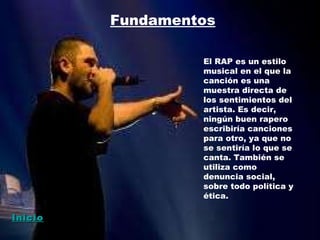 Fundamentos El RAP es un estilo musical en el que la canción es una muestra directa de los sentimientos del artista. Es decir, ningún buen rapero escribiría canciones para otro, ya que no se sentiría lo que se canta. También se utiliza como denuncia social, sobre todo política y ética. Inicio 