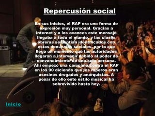 Repercusión social En sus inicios, el RAP era una forma de expresión muy personal. Gracias a internet y a los avances este mensaje llegaba a todo el mundo, y las clases obreras se sentían identificados con estas denuncias sociales, por lo que llegó un momento que las autoridades llegaron a intervenir debido al poder de convencimiento de una sola persona. Ahí empezó una campaña contra el RAP en los 90 diciendo que los raperos eran asesinos drogados y anarquistas. A pesar de ello este estilo musical ha sobrevivido hasta hoy. Inicio 