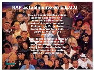 RAP actualmente en E.E.U.U Hoy en día en Estados Unidos podemos encontrar en el mercado centenares de músicos, los más destacado: Eminem, Jay Z, Ice Cube, Snoop Dog, Wu Tang Clan, Juicy, Lil Wayne, The Game,etc. Pero donde realmente reside el RAP es en la poesía que una persona escribe en su casa y la canta alrededor de sus amigos con el simple ritmo de unas palmas. Inicio 