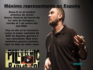 Máximo representante en España Kase.O es el nombre artístico de Javier Ibarra. Natural del barrio de La Jota de Zaragoza , nacido el 1 de marzo del año1980.  Hoy en día se le reconoce como el mejor cantante de RAP de España, gracias a sus canciones. Que eran auténtica poesía cantada, aquí os dejo un vídeo suyo: Inicio 