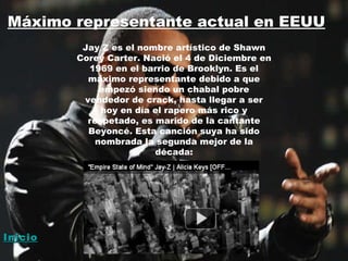 Máximo representante actual en EEUU Jay Z es el nombre artístico de Shawn Corey Carter. Nació el 4 de Diciembre en 1969 en el barrio de Brooklyn. Es el máximo representante debido a que empezó siendo un chabal pobre vendedor de crack, hasta llegar a ser hoy en día el rapero más rico y respetado, es marido de la cantante Beyoncé. Esta canción suya ha sido nombrada la segunda mejor de la década: Inicio 