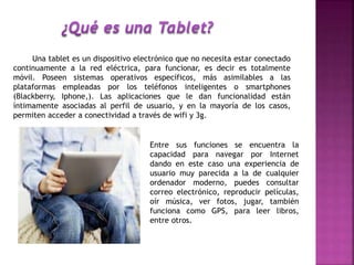 Una tablet es un dispositivo electrónico que no necesita estar conectado
continuamente a la red eléctrica, para funcionar, es decir es totalmente
móvil. Poseen sistemas operativos específicos, más asimilables a las
plataformas empleadas por los teléfonos inteligentes o smartphones
(Blackberry, Iphone,). Las aplicaciones que le dan funcionalidad están
íntimamente asociadas al perfil de usuario, y en la mayoría de los casos,
permiten acceder a conectividad a través de wifi y 3g.
Entre sus funciones se encuentra la
capacidad para navegar por Internet
dando en este caso una experiencia de
usuario muy parecida a la de cualquier
ordenador moderno, puedes consultar
correo electrónico, reproducir películas,
oír música, ver fotos, jugar, también
funciona como GPS, para leer libros,
entre otros.
 