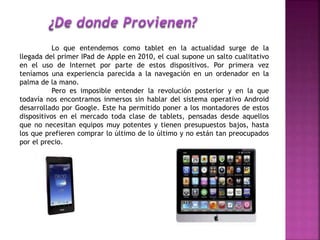 Lo que entendemos como tablet en la actualidad surge de la
llegada del primer IPad de Apple en 2010, el cual supone un salto cualitativo
en el uso de Internet por parte de estos dispositivos. Por primera vez
teníamos una experiencia parecida a la navegación en un ordenador en la
palma de la mano.
Pero es imposible entender la revolución posterior y en la que
todavía nos encontramos inmersos sin hablar del sistema operativo Android
desarrollado por Google. Este ha permitido poner a los montadores de estos
dispositivos en el mercado toda clase de tablets, pensadas desde aquellos
que no necesitan equipos muy potentes y tienen presupuestos bajos, hasta
los que prefieren comprar lo último de lo último y no están tan preocupados
por el precio.
 