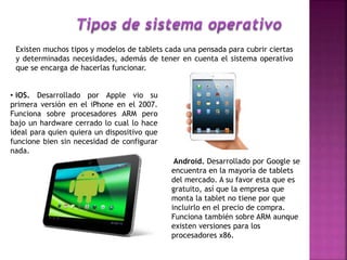 Existen muchos tipos y modelos de tablets cada una pensada para cubrir ciertas
y determinadas necesidades, además de tener en cuenta el sistema operativo
que se encarga de hacerlas funcionar.
• iOS. Desarrollado por Apple vio su
primera versión en el iPhone en el 2007.
Funciona sobre procesadores ARM pero
bajo un hardware cerrado lo cual lo hace
ideal para quien quiera un dispositivo que
funcione bien sin necesidad de configurar
nada.
Android. Desarrollado por Google se
encuentra en la mayoría de tablets
del mercado. A su favor esta que es
gratuito, así que la empresa que
monta la tablet no tiene por que
incluirlo en el precio de compra.
Funciona también sobre ARM aunque
existen versiones para los
procesadores x86.
 
