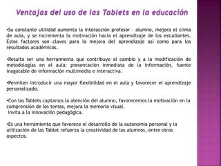 •Su constante utilidad aumenta la interacción profesor – alumno, mejora el clima
de aula, y se incrementa la motivación hacia el aprendizaje de los estudiantes.
Estos factores son claves para la mejora del aprendizaje así como para los
resultados académicos.
•Resulta ser una herramienta que contribuye al cambio y a la modificación de
metodologías en el aula: presentación inmediata de la información, fuente
inagotable de información multimedia e interactiva.
•Permiten introducir una mayor flexibilidad en el aula y favorecer el aprendizaje
personalizado.
•Con las Tablets captamos la atención del alumno, favorecemos la motivación en la
comprensión de los temas, mejora la memoria visual.
Invita a la innovación pedagógica.
•Es una herramienta que favorece el desarrollo de la autonomía personal y la
utilización de las Tablet refuerza la creatividad de los alumnos, entre otros
aspectos.
 