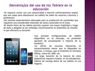•Se requiere contar con una conectividad a internet suficientemente amplia
que sea capaz para abastarecer las tablets de todos los usuarios,( alumnos y
profesores).
•No resultan especialmente adecuadas para la producción de contenidos que
requieren una considerable extensión de texto o precisión en el trazo.
•El diseño físico de las tablets permite suponer una mayor fragilidad y riesgo
de daño y desgaste al ser utilizadas intensivamente en ambientes de estudio,
lo que afectaría su duración
•Las actuales configuraciones de tablets
disponibles en el mercado, no presentan
opciones de actualización o mejoras de su
hardware.
•La oferta de recursos educativos es
sustantivamente menor que la disponible en
Internet, e incluso, que la existente en formatos
offline, como CD, DVD, etc.
• La larga duración de la batería de estos
dispositivos requiere instalar, en los estudiantes,
hábitos de recarga diaria de sus tablets en sus
hogares.
 