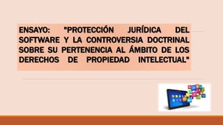 ENSAYO: "PROTECCIÓN JURÍDICA DEL
SOFTWARE Y LA CONTROVERSIA DOCTRINAL
SOBRE SU PERTENENCIA AL ÁMBITO DE LOS
DERECHOS DE PROPIEDAD INTELECTUAL"
 