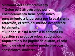 La persona que provoca esa sensación puede ser alguien que recién se conoce o con quien se tiene una relación laboral, de estudios o de amistad sin haberle prestado atención anteriormente.Por diversas causas de pronto ese hombre o esa mujer pasa a ser el eje en torno al cual girará la vida del enamorado y mientras le dure el embelesamiento no tendrá ojos para más nadie.