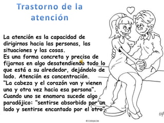 La atención es la capacidad de dirigirnos hacia las personas, las situaciones y las cosas. Es una forma concreta y precisa de fijarnos en algo desatendiendo todo lo que está a su alrededor, dejándolo de lado. Atención es concentración. “La cabeza y el corazón van y vienen una y otra vez hacia esa persona”.Cuando uno se enamora sucede algo paradójico: “sentirse absorbido por un lado y sentirse encantado por el otro”. Trastorno de la atención