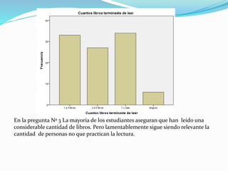 En la pregunta Nª 3 La mayoría de los estudiantes aseguran que han leído una
considerable cantidad de libros. Pero lamentablemente sigue siendo relevante la
cantidad de personas no que practican la lectura.
 