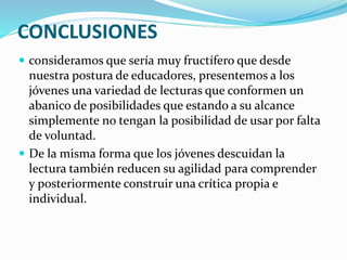 CONCLUSIONES
 consideramos que sería muy fructífero que desde
nuestra postura de educadores, presentemos a los
jóvenes una variedad de lecturas que conformen un
abanico de posibilidades que estando a su alcance
simplemente no tengan la posibilidad de usar por falta
de voluntad.
 De la misma forma que los jóvenes descuidan la
lectura también reducen su agilidad para comprender
y posteriormente construir una crítica propia e
individual.
 