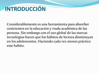 INTRODUCCIÓN
Considerablemente es una herramienta para absorber
cenicientos en la educación y viuda académica de las
persona. Sin embargo con el uso global de las nuevas
tecnologías hacen que los hábitos de lectura disminuyan
en los adolescentes. Haciendo cada vez menos práctico
este habito.
 