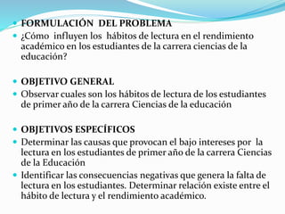  FORMULACIÓN DEL PROBLEMA
 ¿Cómo influyen los hábitos de lectura en el rendimiento
académico en los estudiantes de la carrera ciencias de la
educación?
 OBJETIVO GENERAL
 Observar cuales son los hábitos de lectura de los estudiantes
de primer año de la carrera Ciencias de la educación
 OBJETIVOS ESPECÍFICOS
 Determinar las causas que provocan el bajo intereses por la
lectura en los estudiantes de primer año de la carrera Ciencias
de la Educación
 Identificar las consecuencias negativas que genera la falta de
lectura en los estudiantes. Determinar relación existe entre el
hábito de lectura y el rendimiento académico.
 