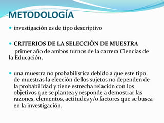 METODOLOGÍA
 investigación es de tipo descriptivo
 CRITERIOS DE LA SELECCIÓN DE MUESTRA
primer año de ambos turnos de la carrera Ciencias de
la Educación.
 una muestra no probabilística debido a que este tipo
de muestras la elección de los sujetos no dependen de
la probabilidad y tiene estrecha relación con los
objetivos que se plantea y responde a demostrar las
razones, elementos, actitudes y/o factores que se busca
en la investigación,
 