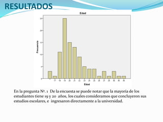 RESULTADOS
En la pregunta Nª. 1 De la encuesta se puede notar que la mayoría de los
estudiantes tiene 19 y 20 años, los cuales consideramos que concluyeron sus
estudios escolares, e ingresaron directamente a la universidad.
 