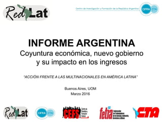 INFORME ARGENTINA
Coyuntura económica, nuevo gobierno
y su impacto en los ingresos
“ACCIÓN FRENTE A LAS MULTINACIONALES EN AMÉRICA LATINA”
Buenos Aires, UOM
Marzo 2016
 