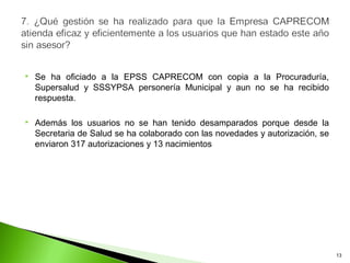    Se ha oficiado a la EPSS CAPRECOM con copia a la Procuraduría,
    Supersalud y SSSYPSA personería Municipal y aun no se ha recibido
    respuesta.

   Además los usuarios no se han tenido desamparados porque desde la
    Secretaria de Salud se ha colaborado con las novedades y autorización, se
    enviaron 317 autorizaciones y 13 nacimientos




                                                                                13
 