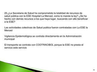25.¿La Secretaria de Salud ha comprometido la totalidad de recursos de
salud pública con la ESE Hospital La Merced, como lo manda la ley? ¿Se ha
hecho con demás recursos a los que haya lugar, buscando con ello beneficiar
a la ESE?

Las actividades colectivas de Salud publica fueron contratadas con La ESE la
Merced

Vigilancia Epidemiológica se contrata directamente en la Administración
municipal

El transporte se contrata con COOTRACIBOL porque la ESE no presta el
servicio este servicio




                                                                               55
 