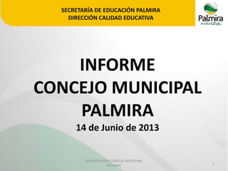 SECRETARÍA DE EDUCACIÓN PALMIRA
DIRECCIÓN CALIDAD EDUCATIVA

INFORME
CONCEJO MUNICIPAL
PALMIRA
14 de Junio de 2013

PRESENTACIÓN CONCEJO MUNICIPAL
PALMIRA

1

 