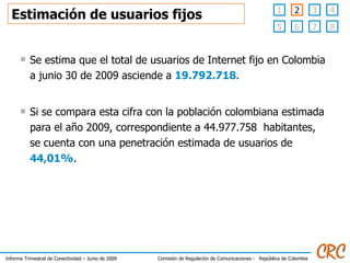 Estimación de usuarios fijos Se estima que el total de usuarios de Internet fijo en Colombia a junio 30 de 2009 asciende a  19.792.718 . Si se compara esta cifra con la población colombiana estimada para el año 2009, correspondiente a 44.977.758  habitantes, se cuenta con una penetración estimada de usuarios de  44,01% . 3 4 1 6 7 8 5 2 