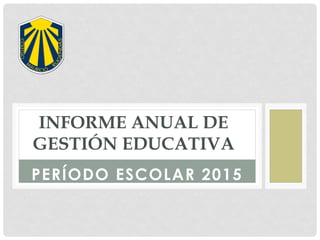 PERÍODO ESCOLAR 2015
INFORME ANUAL DE
GESTIÓN EDUCATIVA
 