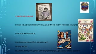 5 LIBROS POR PUBLICAR
SAMUEL HIDALGO UN TEREPAIMA EN LAS MONTAÑAS DE SAN PEDRO DE LOS ALTOS
SOMOS ROBINSONIANOS
UNA COMUNA EN ACCIÓN MAISANTA VIVE
METAMORFÓSIS
CUADERNILLO PRODUCCIONES CIENTÍFICAS PARADIGMA@INVESTIGADORES SIGLOXXI
 