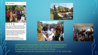 INTEGRACIÓN COMUNITARIA A NIVEL NACIONAL E INTERNACIONAL
DE LA MANO DE NUESTRA RECTORA, CENTRO DE PARTICIPACIÓN Y
EL EQUIPO OTRO DE GESTIÓN NÚCLEO LOS TEQUES.
SOMOS UNESR CULTURA SOCIOPRODUCTYIVA 2021- 27 DE MAYO 2026
 