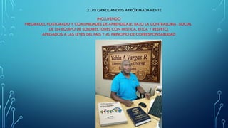 2170 GRADUANDOS APRÓXIMADAMENTE
INCLUYENDO
PREGRADO, POSTGRADO Y COMUNIDADES DE APRENDIZAJE, BAJO LA CONTRALORIA SOCIAL
DE UN EQUIPO DE SUBDIRECTORES CON MISTICA, ETICA Y RESPETO,
APEGADOS A LAS LEYES DEL PAIS Y AL PRINCIPIO DE CORRESPONSABLIDAD
 