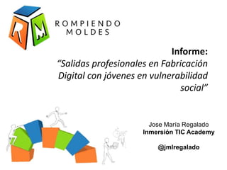 Informe:
“Salidas profesionales en Fabricación
Digital con jóvenes en vulnerabilidad
social”
Jose María Regalado
Inmersión TIC Academy
@jmlregalado
 