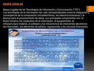 BASES LEGALES
Bases Legales de las Tecnologías de Información y Comunicación (“TIC”).
Las tecnologías de la información han sido conceptualizadas como la integración y
convergencia de la computación microelectrónica, las telecomunicaciones y la
técnica para el procesamiento de datos, sus principales componentes son: el
factor humano, los contenidos de la información, el equipamiento, la
infraestructura material, el software y los mecanismos de intercambio electrónico
de información, los elementos de política, regulaciones y los recursos financieros.
 