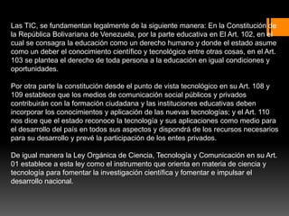 Las TIC, se fundamentan legalmente de la siguiente manera: En la Constitución de
la República Bolivariana de Venezuela, por la parte educativa en El Art. 102, en el
cual se consagra la educación como un derecho humano y donde el estado asume
como un deber el conocimiento científico y tecnológico entre otras cosas, en el Art.
103 se plantea el derecho de toda persona a la educación en igual condiciones y
oportunidades.
Por otra parte la constitución desde el punto de vista tecnológico en su Art. 108 y
109 establece que los medios de comunicación social públicos y privados
contribuirán con la formación ciudadana y las instituciones educativas deben
incorporar los conocimientos y aplicación de las nuevas tecnologías; y el Art. 110
nos dice que el estado reconoce la tecnología y sus aplicaciones como medio para
el desarrollo del país en todos sus aspectos y dispondrá de los recursos necesarios
para su desarrollo y prevé la participación de los entes privados.
De igual manera la Ley Orgánica de Ciencia, Tecnología y Comunicación en su Art.
01 establece a esta ley como el instrumento que orienta en materia de ciencia y
tecnología para fomentar la investigación científica y fomentar e impulsar el
desarrollo nacional.
 