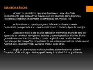 TÉRMINOS BÁSICOS
• Android es un sistema operativo basado en Linux, diseñado
principalmente para dispositivos móviles con pantalla táctil como teléfonos
inteligentes o tabletas inicialmente desarrollados por Android, Inc.
• Aplicación es un tipo de programa informático diseñado como
herramienta para permitir a un usuario realizar uno o diversos tipos de trabajos.
• Aplicación móvil o app es una aplicación informática diseñada para ser
ejecutada en teléfonos inteligentes, tabletas y otros dispositivos móviles. Por lo
general se encuentran disponibles a través de plataformas de distribución,
operadas por las compañías propietarias de los sistemas operativos móviles como
Android, iOS, BlackBerry OS, Windows Phone, entre otros.
• Apple es una empresa multinacional estadounidense con sede en
Cupertino, California, que diseña y produce equipos electrónicos y software.
 