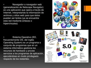 • Navegador o navegador web
(generalización de Netscape Navigator)
es una aplicación que opera a través de
Internet, interpretando la información de
archivos y sitios web para que éstos
puedan ser leídos (ya se encuentre
esta red mediante enlaces o
hipervínculos)
• Sistema Operativo (SO,
frecuentemente OS, del inglés
Operating System) es un programa o
conjunto de programas que en un
sistema informático gestiona los
recursos de hardware y provee
servicios a los programas de aplicación,
ejecutándose en modo privilegiado
respecto de los restantes.
 