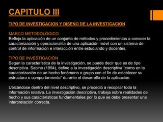 CAPITULO III
TIPO DE INVESTIGACION Y DISEÑO DE LA INVESTIGACION
MARCO METODOLÓGICO
Refleja la aplicación de un conjunto de métodos y procedimientos a conocer la
caracterización y operacionalita de una aplicación móvil con un sistema de
control de información e interacción entre estudiando y docentes.
TIPO DE INVESTIGACIÓN
Según la característica de la investigación, se puede decir que es de tipo
descriptiva. Sabino (1994), define a la investigación descriptiva “como en la
caracterización de un hecho fenómeno o grupo con el fin de establecer su
estructura o comportamiento” durante el desarrollo de la aplicación.
Ubicándose dentro del nivel descriptivo, se procedió a recopilar toda la
información relativa. La investigación descriptiva, trabaja sobre realidades de
hecho y sus características fundamentales por lo que se debe presentar una
interpretación correcta.
 