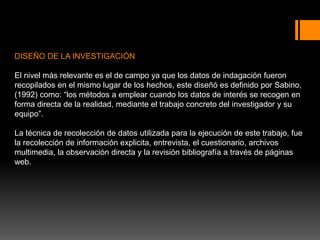 DISEÑO DE LA INVESTIGACIÓN
El nivel más relevante es el de campo ya que los datos de indagación fueron
recopilados en el mismo lugar de los hechos, este diseñó es definido por Sabino,
(1992) como: “los métodos a emplear cuando los datos de interés se recogen en
forma directa de la realidad, mediante el trabajo concreto del investigador y su
equipo”.
La técnica de recolección de datos utilizada para la ejecución de este trabajo, fue
la recolección de información explicita, entrevista, el cuestionario, archivos
multimedia, la observación directa y la revisión bibliografía a través de páginas
web.
 