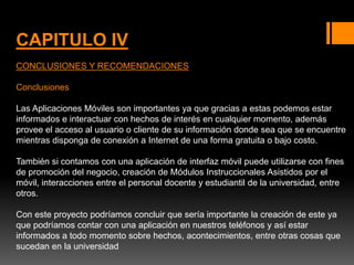 CAPITULO IV
CONCLUSIONES Y RECOMENDACIONES
Conclusiones
Las Aplicaciones Móviles son importantes ya que gracias a estas podemos estar
informados e interactuar con hechos de interés en cualquier momento, además
provee el acceso al usuario o cliente de su información donde sea que se encuentre
mientras disponga de conexión a Internet de una forma gratuita o bajo costo.
También si contamos con una aplicación de interfaz móvil puede utilizarse con fines
de promoción del negocio, creación de Módulos Instruccionales Asistidos por el
móvil, interacciones entre el personal docente y estudiantil de la universidad, entre
otros.
Con este proyecto podríamos concluir que sería importante la creación de este ya
que podríamos contar con una aplicación en nuestros teléfonos y así estar
informados a todo momento sobre hechos, acontecimientos, entre otras cosas que
sucedan en la universidad
 
