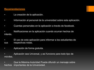 Recomendaciones
• La creación de la aplicación.
• Información al personal de la universidad sobre esta aplicación.
• Cuentas personales en la aplicación a través de facebook.
• Notificaciones en la aplicación cuando ocurran hechos de
interés.
• El uso de esta aplicación para informar a los estudiantes de
sus respectivas notas.
• Aplicación de forma gratuita.
• Aplicación sea Universal, y así funcione para todo tipo de
móviles.
• Que la Máxima Autoridad Pueda difundir un mensaje sobre
hechos importantes de la Universidad.
 
