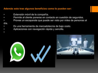 Además esto trae algunos beneficios como lo pueden ser:
• Extensión móvil de la compañía.
• Permite al cliente ponerse en contacto en cuestión de segundos.
• Provee un escaparate que puede ser visto por miles de personas al
día.
• Es una herramienta de mercadotecnia de bajo costo.
• Aplicaciones con navegación rápida y sencilla.
•
 
