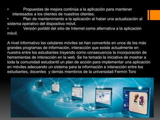 • Propuestas de mejora continúa a la aplicación para mantener
interesados a los clientes de nuestros clientes.
• Plan de mantenimiento a la aplicación al haber una actualización al
sistema operativo del dispositivo móvil.
• Versión portátil del sitio de Internet como alternativa a la aplicación
móvil.
A nivel informativo los celulares móviles se han convertido en unos de los más
grandes programas de información, interacción que existe actualmente en
nuestra entre los estudiantes trayendo como consecuencia la incorporación de
herramientas de interacción en la web. Se ha tomado la iniciativa de mostrar a
toda la comunidad estudiantil un plan de acción para implementar una aplicación
en móviles adecuando un sistema para la información e interacción entre los
estudiantes, docentes y demás miembros de la universidad Fermín Toro
 