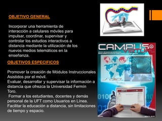 OBJETIVO GENERAL
Incorporar una herramienta de
interacción a celulares móviles para
impulsar, coordinar, supervisar y
controlar los estudios interactivos a
distancia mediante la utilización de los
nuevos medios telemáticos en la
enseñanza.
OBJETIVOS ESPECIFICOS
Promover la creación de Módulos Instruccionales
Asistidos por el móvil.
Evaluar, desarrollar y supervisar la información a
distancia que ofrezca la Universidad Fermín
Toro.
Formar a los estudiantes, docentes y demás
personal de la UFT como Usuarios en Línea.
Facilitar la educación a distancia, sin limitaciones
de tiempo y espacio.
 