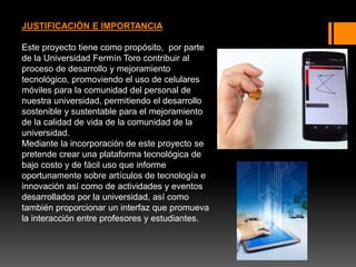 JUSTIFICACIÓN E IMPORTANCIA
Este proyecto tiene como propósito, por parte
de la Universidad Fermín Toro contribuir al
proceso de desarrollo y mejoramiento
tecnológico, promoviendo el uso de celulares
móviles para la comunidad del personal de
nuestra universidad, permitiendo el desarrollo
sostenible y sustentable para el mejoramiento
de la calidad de vida de la comunidad de la
universidad.
Mediante la incorporación de este proyecto se
pretende crear una plataforma tecnológica de
bajo costo y de fácil uso que informe
oportunamente sobre artículos de tecnología e
innovación así como de actividades y eventos
desarrollados por la universidad, así como
también proporcionar un interfaz que promueva
la interacción entre profesores y estudiantes.
 