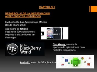 CAPITULO II
DESARROLLO DE LA INVESTIGACION
ANTECEDENTES HISTÓRICOS
Evolución De Las Aplicaciones Móviles
Desde el año 2008:
App Store de Iphone
desarrolla 500 aplicaciones,
llegando a diez millones de
descargas.
. Blackberry anuncia la
apertura de aplicaciones para
múltiples dispositivos.
Android desarrolla 50 aplicaciones
 