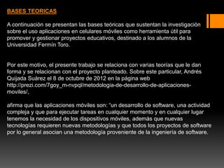 BASES TEORICAS
A continuación se presentan las bases teóricas que sustentan la investigación
sobre el uso aplicaciones en celulares móviles como herramienta útil para
promover y gestionar proyectos educativos, destinado a los alumnos de la
Universidad Fermín Toro.
Por este motivo, el presente trabajo se relaciona con varias teorías que le dan
forma y se relacionan con el proyecto planteado. Sobre este particular, Andrés
Quijada Suárez el 8 de octubre de 2012 en la página web
http://prezi.com/7goy_m-nvpql/metodologia-de-desarrollo-de-aplicaciones-
moviles/,
afirma que las aplicaciones móviles son: “un desarrollo de software, una actividad
compleja y que para ejecutar tareas en cualquier momento y en cualquier lugar
tenemos la necesidad de los dispositivos móviles, además que nuevas
tecnologías requieren nuevas metodologías y que todos los proyectos de software
por lo general asocian una metodología proveniente de la ingeniería de software.
 