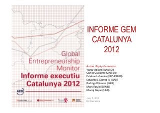 INFORME GEM
CATALUNYA
2012
Autors i Equip de recerca:
Yancy Vaillant (UAB) Dir.
Carlos Guallarte (UAB) Dir.
Esteban Lafuente (UPC-IERMB)
Eduardo J. Gómez A. (UAB)
Rodrigo Olivares (UAB)
Marc Figuls (IERMB)
Manoj Bayon (UAB)
Juny 5, 2013
Biz Barcelona
 