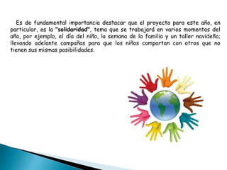 Es de fundamental importancia destacar que el proyecto para este año, en
particular, es la "solidaridad", tema que se trabajará en varios momentos del
año, por ejemplo, el día del niño, la semana de la familia y un taller navideño;
llevando adelante campañas para que los niños compartan con otros que no
tienen sus mismas posibilidades.
 