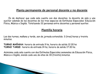 Planta permanente de personal docente y no docente
Es de destacar que cada sala cuenta con dos docentes, la docente de sala y una
auxiliar además de los docentes de los tres espacios de Estímulos Especiales: Educación
Física, Música e Inglés. Totalizando 22 personas entre docentes y personal auxiliar.
Plantilla horaria
Los dos turnos, mañana y tarde, son de jornada extendida: 3 (tres) horas y treinta
minutos.
TURNO MAÑANA: horario de entrada 9 hs, horario de salida 12:30 hs
TURNO TARDE: horario de entrada 14 hs, horario de salida 17:30 hs.
Asimismo cada sala cuenta con dos Estímulos Especiales semanales de Educación Física,
Música e Inglés, siendo cada uno de ellos de 30 (treinta) minutos.
 