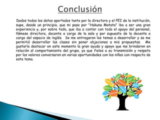 Dados todos los datos aportados tanto por la directora y el PEI de la institución,
supe, desde un principio, que mi paso por "Hakuna Matata" iba a ser una gran
experiencia y, por sobre todo, que iba a contar con todo el apoyo del personal,
llámese directora, docente a cargo de la sala y por supuesto de la docente a
cargo del espacio de inglés. Se me entregaron los temas a desarrollar y se me
permitió desarrollar las clases sin poner objeciones a mis propuestas. Me
gustaría destacar en este momento la gran ayuda y apoyo que me brindaron en
relación al comportamiento del grupo, ya que fieles a su transmisión y respeto
por los valores conversaron en varias oportunidades con los niños con respecto de
este tema.
 