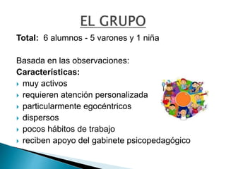 Total: 6 alumnos - 5 varones y 1 niña
Basada en las observaciones:
Características:
 muy activos
 requieren atención personalizada
 particularmente egocéntricos
 dispersos
 pocos hábitos de trabajo
 reciben apoyo del gabinete psicopedagógico
 